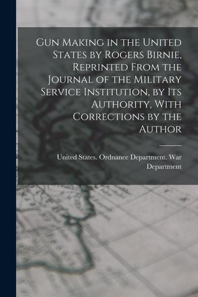 Gun Making in the United States by Rogers Birnie, Reprinted From the Journal of the Military Service Institution, by Its Authority, With Corrections b