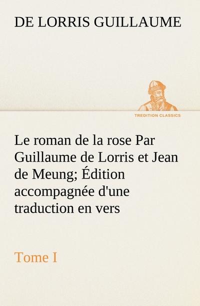 Le roman de la rose Par Guillaume de Lorris et Jean de Meung; Édition accompagnée d’une traduction en vers; Précédée d’une Introduction, Notices historiques et critiques; Tome I