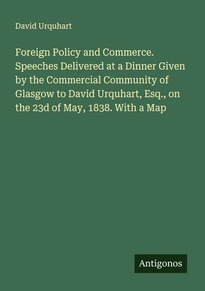 Foreign Policy and Commerce. Speeches Delivered at a Dinner Given by the Commercial Community of Glasgow to David Urquhart, Esq., on the 23d of May, 1838. With a Map
