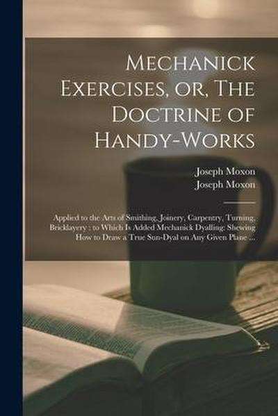 Mechanick Exercises, or, The Doctrine of Handy-works: Applied to the Arts of Smithing, Joinery, Carpentry, Turning, Bricklayery: to Which is Added Mec