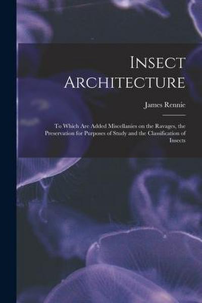 Insect Architecture: to Which Are Added Miscellanies on the Ravages, the Preservation for Purposes of Study and the Classification of Insec