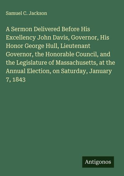 A Sermon Delivered Before His Excellency John Davis, Governor, His Honor George Hull, Lieutenant Governor, the Honorable Council, and the Legislature of Massachusetts, at the Annual Election, on Saturday, January 7, 1843