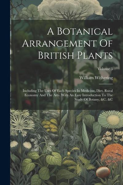 A Botanical Arrangement Of British Plants: Including The Uses Of Each Species In Medicine, Diet, Rural Economy And The Arts. With An Easy Introduction