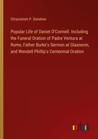 Popular Life of Daniel O’Connell. Including the Funeral Oration of Padre Ventura at Rome, Father Burke’s Sermon at Glasnevin, and Wendell Phillip’s Centennial Oration