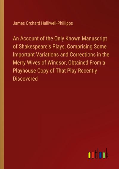 An Account of the Only Known Manuscript of Shakespeare’s Plays, Comprising Some Important Variations and Corrections in the Merry Wives of Windsor, Obtained From a Playhouse Copy of That Play Recently Discovered