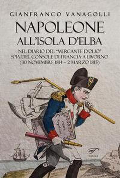 Napoleone all’Isola d’Elba. Nel diario del ’mercante d’olio’ spia del console di Francia a Livorno (30 novembre 1814-2 marzo 1815)