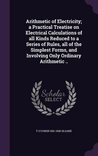 Arithmetic of Electricity; a Practical Treatise on Electrical Calculations of all Kinds Reduced to a Series of Rules, all of the Simplest Forms, and I
