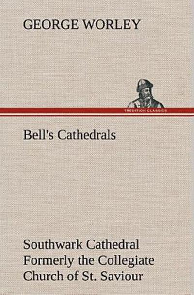 Bell’s Cathedrals: Southwark Cathedral Formerly the Collegiate Church of St. Saviour, Otherwise St. Mary Overie. A Short History and Description of the Fabric, with Some Account of the College and the See