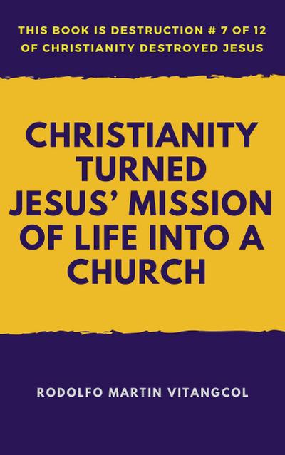 Christianity Turned Jesus’ Mission of Life Into a Church (This book is Destruction # 7 of 12 Of  Christianity Destroyed Jesus)