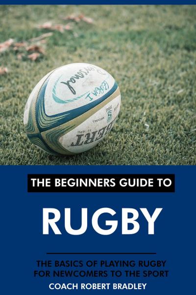 The Beginners Guide to Rugby: The Basics of Playing Rugby for Newcomers to the Sport.