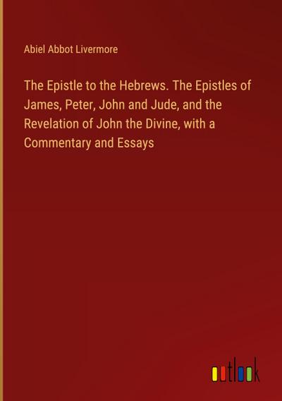 The Epistle to the Hebrews. The Epistles of James, Peter, John and Jude, and the Revelation of John the Divine, with a Commentary and Essays