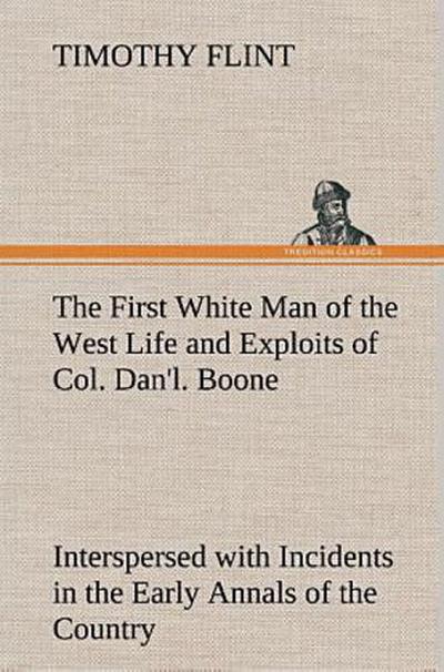 The First White Man of the West Life and Exploits of Col. Dan’l. Boone, the First Settler of Kentucky; Interspersed with Incidents in the Early Annals of the Country.