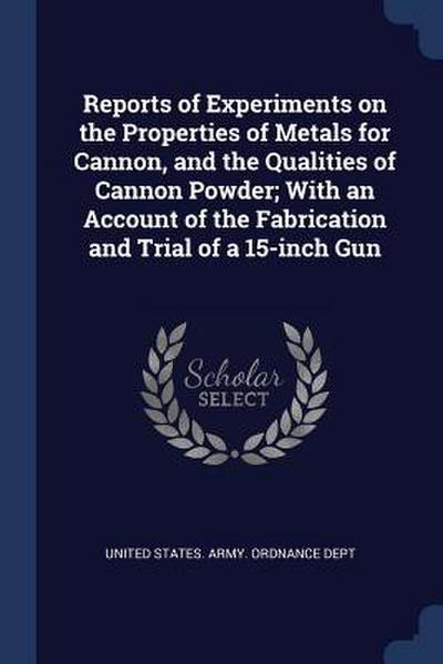 Reports of Experiments on the Properties of Metals for Cannon, and the Qualities of Cannon Powder; With an Account of the Fabrication and Trial of a 1