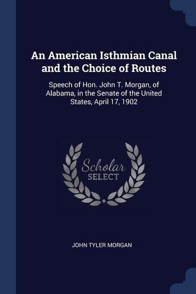 An American Isthmian Canal and the Choice of Routes: Speech of Hon. John T. Morgan, of Alabama, in the Senate of the United States, April 17, 1902