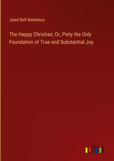 The Happy Christian; Or, Piety the Only Foundation of True and Substantial Joy