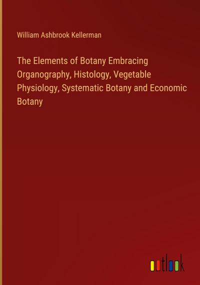 The Elements of Botany Embracing Organography, Histology, Vegetable Physiology, Systematic Botany and Economic Botany