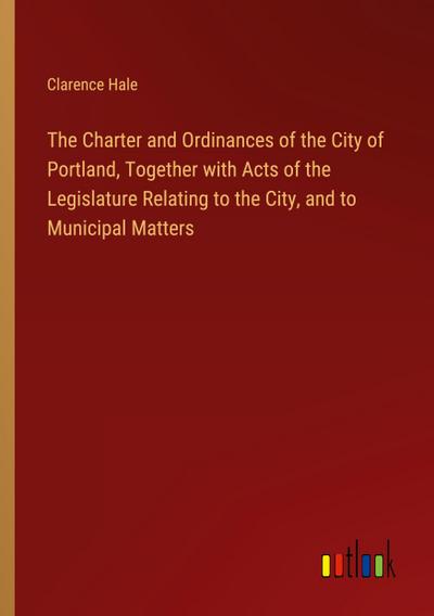 The Charter and Ordinances of the City of Portland, Together with Acts of the Legislature Relating to the City, and to Municipal Matters