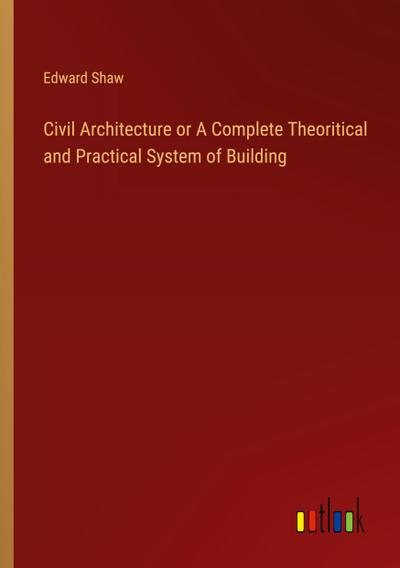 Civil Architecture or A Complete Theoritical and Practical System of Building
