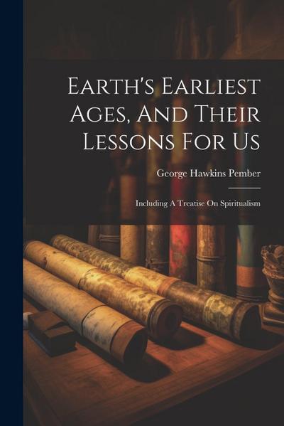 Earth’s Earliest Ages, And Their Lessons For Us: Including A Treatise On Spiritualism