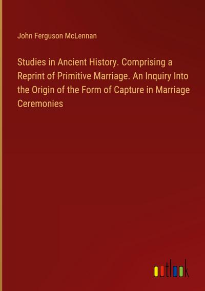 Studies in Ancient History. Comprising a Reprint of Primitive Marriage. An Inquiry Into the Origin of the Form of Capture in Marriage Ceremonies