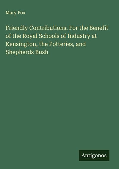 Friendly Contributions. For the Benefit of the Royal Schools of Industry at Kensington, the Potteries, and Shepherds Bush