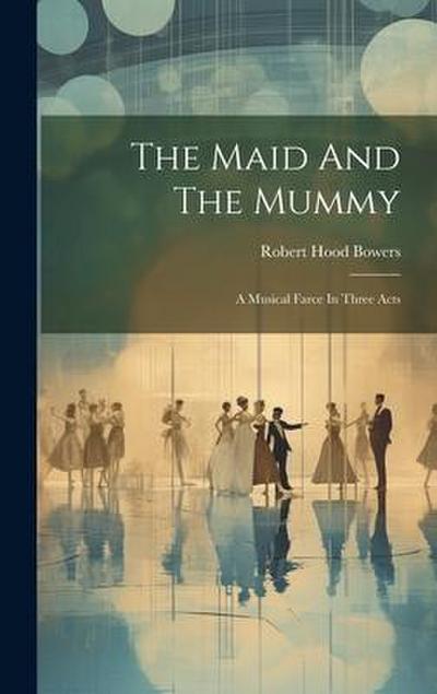 The Maid And The Mummy: A Musical Farce In Three Acts