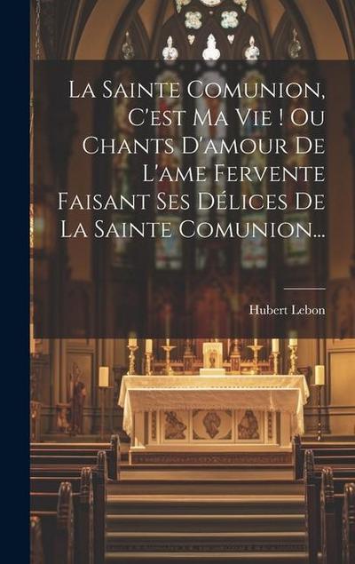 La Sainte Comunion, C’est Ma Vie ! Ou Chants D’amour De L’ame Fervente Faisant Ses Délices De La Sainte Comunion...