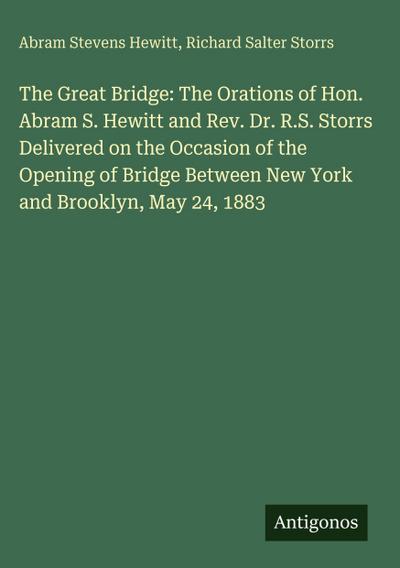The Great Bridge: The Orations of Hon. Abram S. Hewitt and Rev. Dr. R.S. Storrs Delivered on the Occasion of the Opening of Bridge Between New York and Brooklyn, May 24, 1883