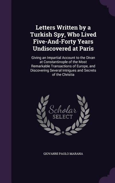 Letters Written by a Turkish Spy, Who Lived Five-And-Forty Years Undiscovered at Paris: Giving an Impartial Account to the Divan at Constantinople of