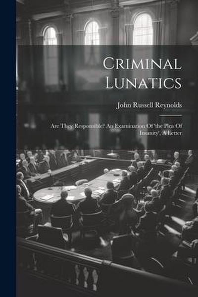 Criminal Lunatics: Are They Responsible? An Examination Of ’the Plea Of Insanity’, A Letter