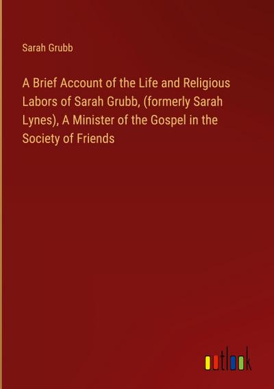 A Brief Account of the Life and Religious Labors of Sarah Grubb, (formerly Sarah Lynes), A Minister of the Gospel in the Society of Friends