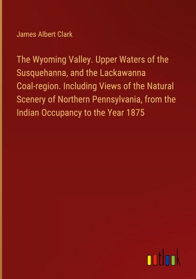 The Wyoming Valley. Upper Waters of the Susquehanna, and the Lackawanna Coal-region. Including Views of the Natural Scenery of Northern Pennsylvania, from the Indian Occupancy to the Year 1875