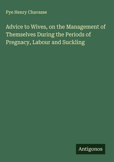 Advice to Wives, on the Management of Themselves During the Periods of Pregnacy, Labour and Suckling