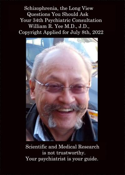 Schizophrenia, the Long View   Questions You Should Ask   Your 34th Psychiatric Consultation   William R. Yee M.D., J.D.,    Copyright Applied for July 8th, 2022