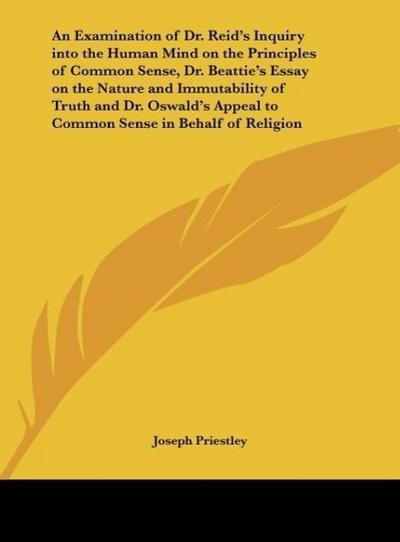 An Examination of Dr. Reid’s Inquiry into the Human Mind on the Principles of Common Sense, Dr. Beattie’s Essay on the Nature and Immutability of Truth and Dr. Oswald’s Appeal to Common Sense in Behalf of Religion
