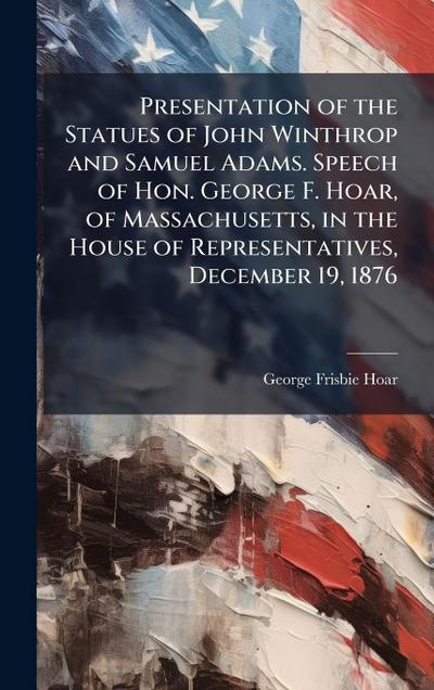 Presentation of the Statues of John Winthrop and Samuel Adams. Speech of Hon. George F. Hoar, of Massachusetts, in the House of Representatives, December 19, 1876