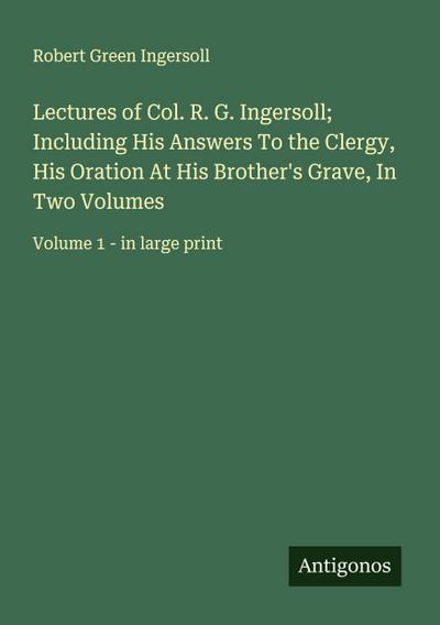 Lectures of Col. R. G. Ingersoll; Including His Answers To the Clergy, His Oration At His Brother’s Grave, In Two Volumes