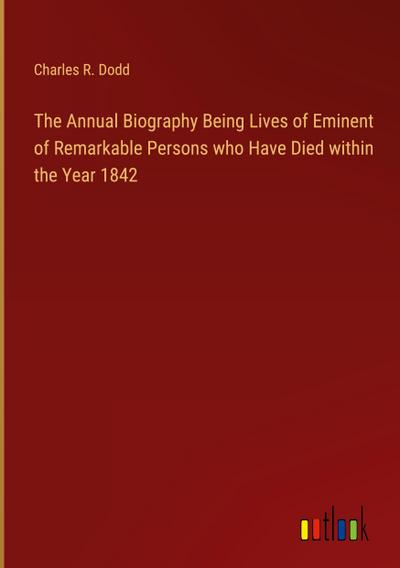 The Annual Biography Being Lives of Eminent of Remarkable Persons who Have Died within the Year 1842