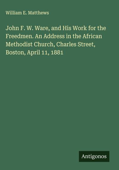 John F. W. Ware, and His Work for the Freedmen. An Address in the African Methodist Church, Charles Street, Boston, April 11, 1881