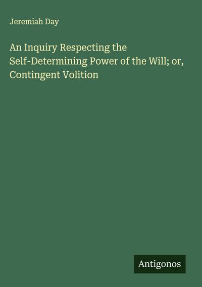 An Inquiry Respecting the Self-Determining Power of the Will; or, Contingent Volition