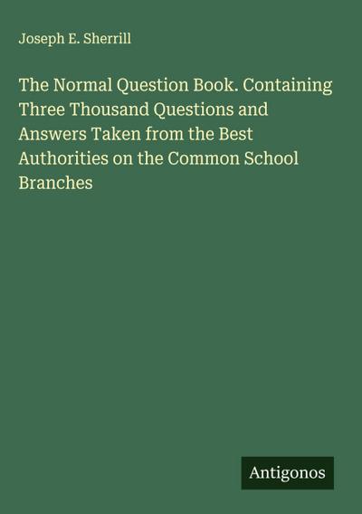 The Normal Question Book. Containing Three Thousand Questions and Answers Taken from the Best Authorities on the Common School Branches