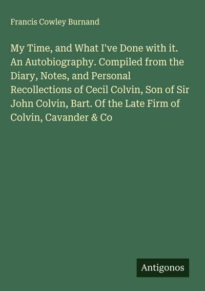 My Time, and What I’ve Done with it. An Autobiography. Compiled from the Diary, Notes, and Personal Recollections of Cecil Colvin, Son of Sir John Colvin, Bart. Of the Late Firm of Colvin, Cavander & Co