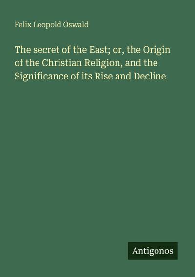 The secret of the East; or, the Origin of the Christian Religion, and the Significance of its Rise and Decline