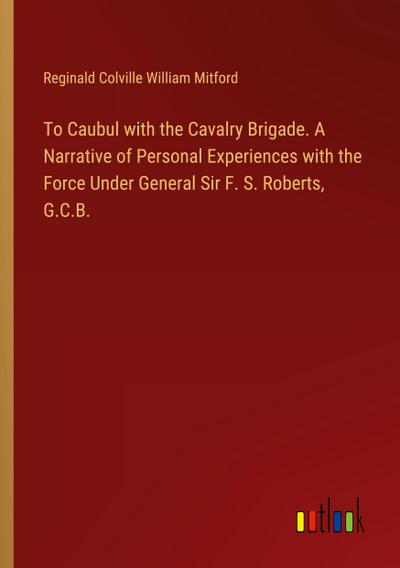 To Caubul with the Cavalry Brigade. A Narrative of Personal Experiences with the Force Under General Sir F. S. Roberts, G.C.B.
