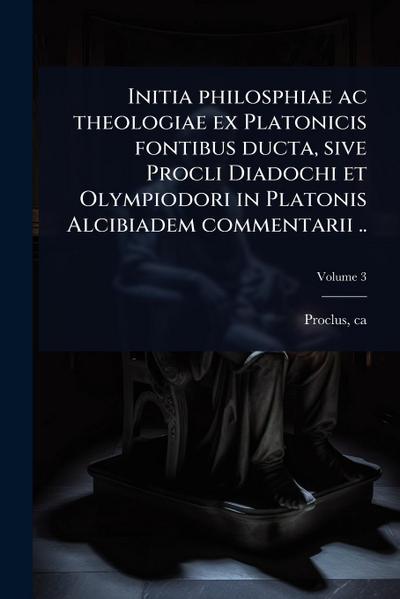 Initia philosphiae ac theologiae ex Platonicis fontibus ducta, sive Procli Diadochi et Olympiodori in Platonis Alcibiadem commentarii ..