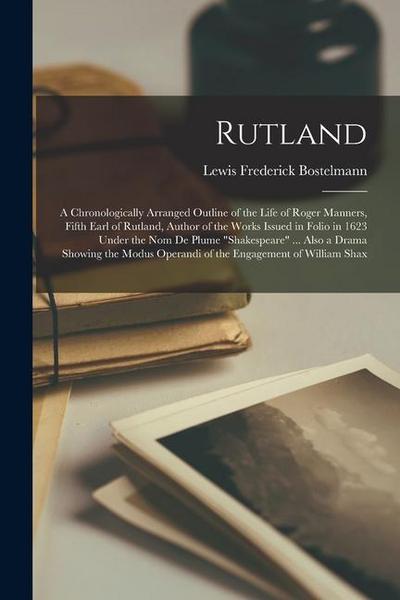 Rutland; a Chronologically Arranged Outline of the Life of Roger Manners, Fifth Earl of Rutland, Author of the Works Issued in Folio in 1623 Under the nom de Plume "Shakespeare" ... Also a Drama Showing the Modus Operandi of the Engagement of William Shax