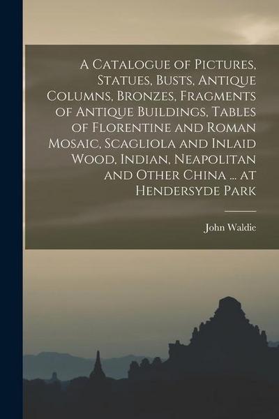 A Catalogue of Pictures, Statues, Busts, Antique Columns, Bronzes, Fragments of Antique Buildings, Tables of Florentine and Roman Mosaic, Scagliola an