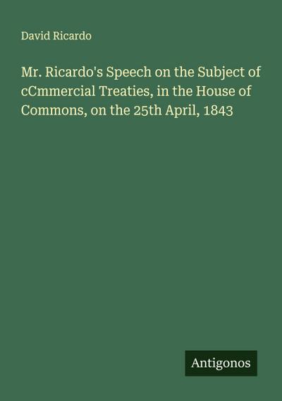 Mr. Ricardo’s Speech on the Subject of cCmmercial Treaties, in the House of Commons, on the 25th April, 1843