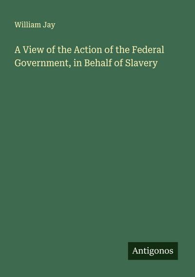 A View of the Action of the Federal Government, in Behalf of Slavery
