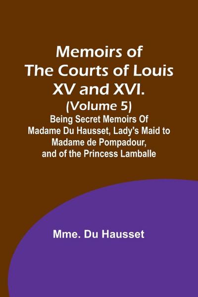 Memoirs of the Courts of Louis XV and XVI. (Volume 5); Being secret memoirs of Madame Du Hausset, lady’s maid to Madame de Pompadour, and of the Princess Lamballe